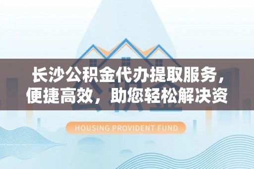 武陟长沙公积金代办提取服务，便捷高效，助您轻松解决资金需求