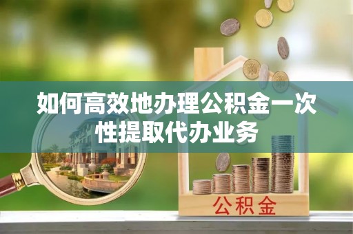 武陟如何高效地办理公积金一次性提取代办业务