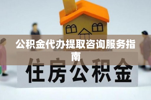 武陟公积金代办提取咨询服务指南