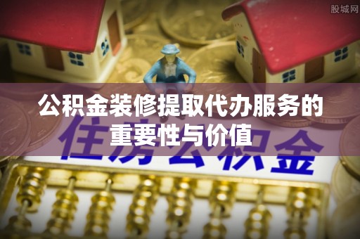 武陟公积金装修提取代办服务的重要性与价值