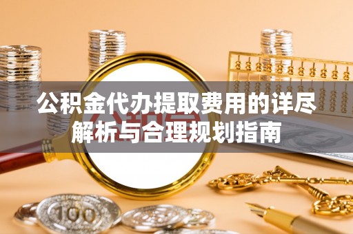 武陟公积金代办提取费用的详尽解析与合理规划指南