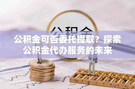 武陟公积金可否委托提取？探索公积金代办服务的未来